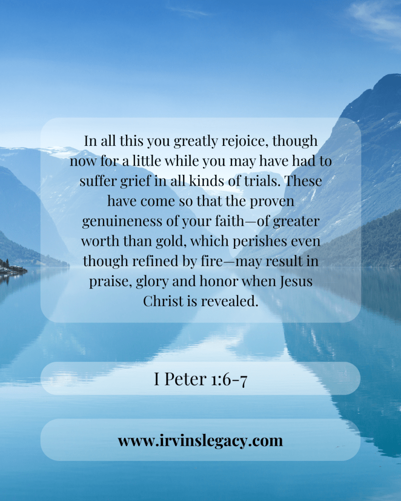 I Peter 1:6-7
In all this you greatly rejoice, though now for a little while you may have had to suffer grief in all kinds of trials. 7 These have come so that the proven genuineness of your faith—of greater worth than gold, which perishes even though refined by fire—may result in praise, glory and honor when Jesus Christ is revealed.