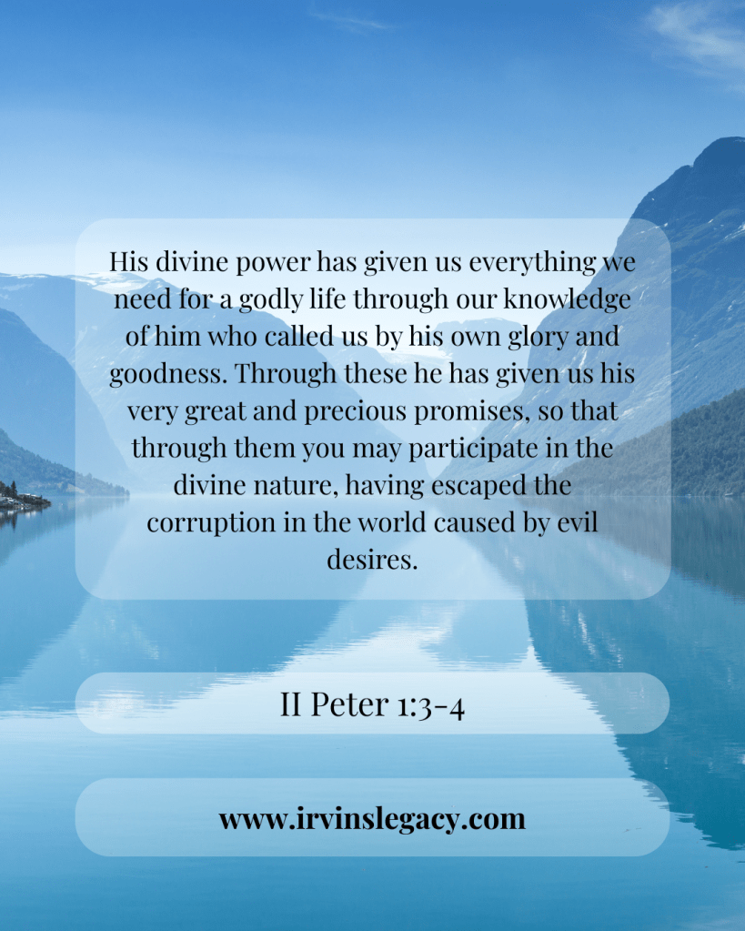 II Peter 1:3-4
His divine power has given us everything we need for a godly life through our knowledge of him who called us by his own glory and goodness. 4 Through these he has given us his very great and precious promises, so that through them you may participate in the divine nature, having escaped the corruption in the world caused by evil desires.